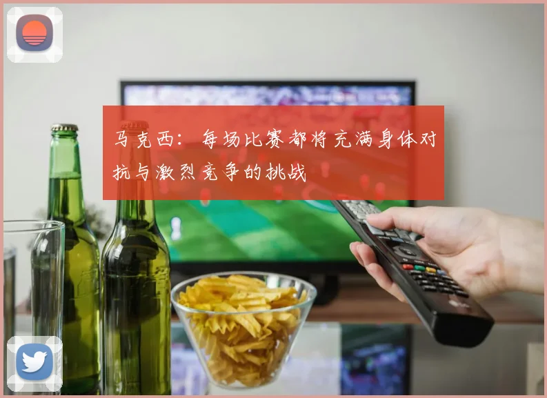 马克西：每场比赛都将充满身体对抗与激烈竞争的挑战