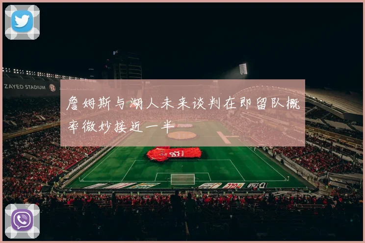 詹姆斯与湖人未来谈判在即留队概率微妙接近一半