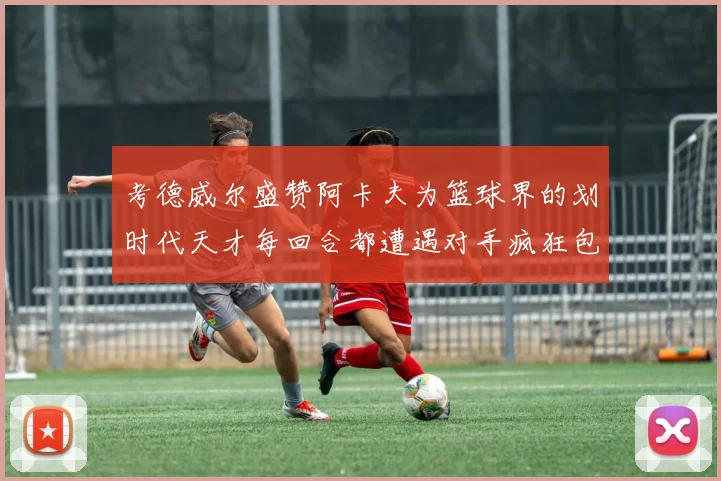 考德威尔盛赞阿卡夫为篮球界的划时代天才每回合都遭遇对手疯狂包夹挑战