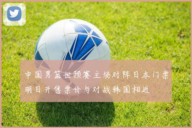 中国男篮世预赛主场对阵日本门票明日开售票价与对战韩国相近
