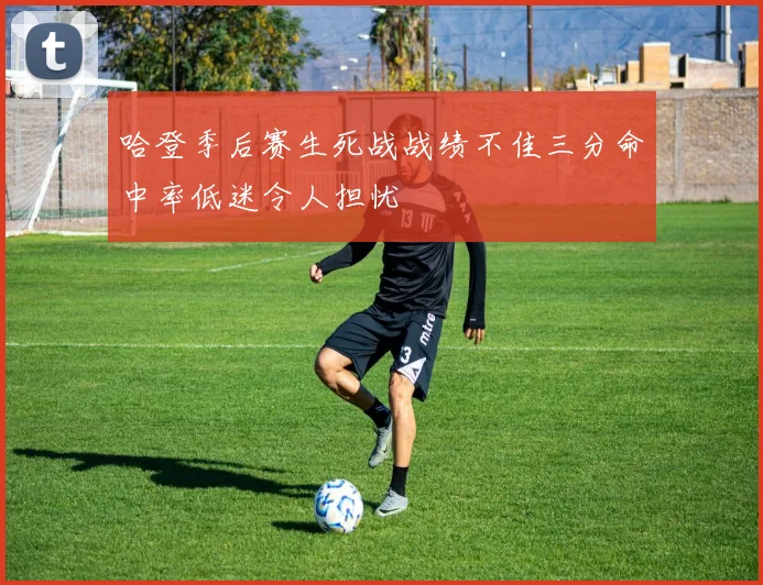 哈登季后赛生死战战绩不佳三分命中率低迷令人担忧
