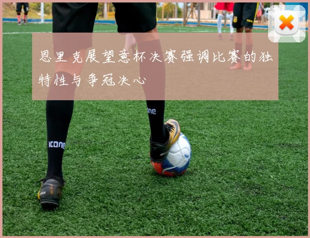恩里克展望意杯决赛强调比赛的独特性与争冠决心