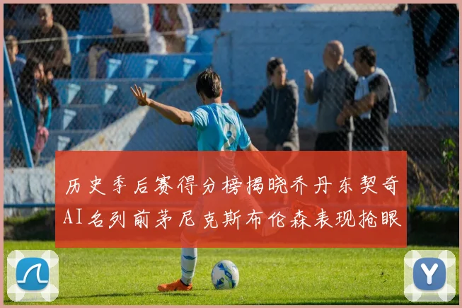 历史季后赛得分榜揭晓乔丹东契奇AI名列前茅尼克斯布伦森表现抢眼
