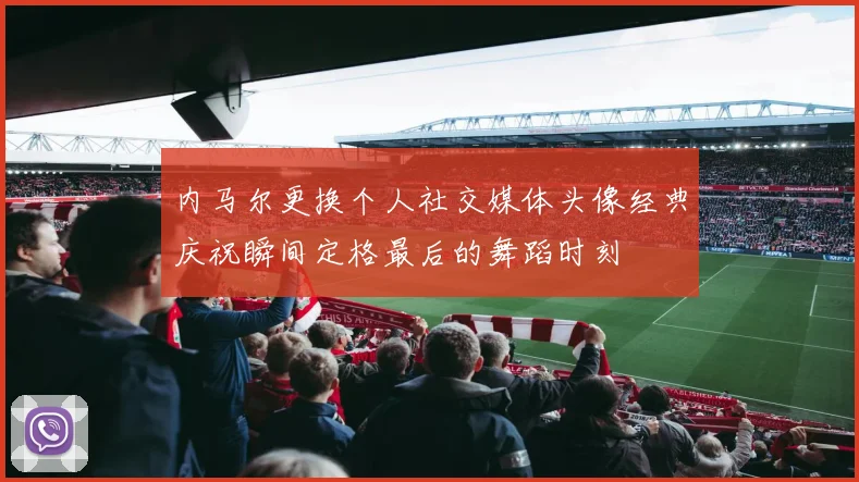 内马尔更换个人社交媒体头像经典庆祝瞬间定格最后的舞蹈时刻