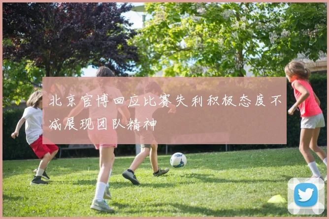 北京官博回应比赛失利积极态度不减展现团队精神