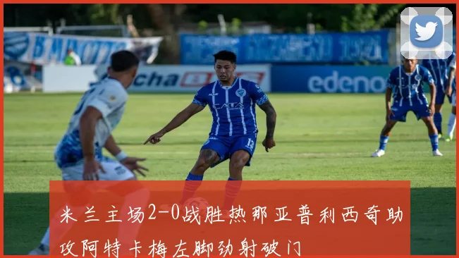 米兰主场2-0战胜热那亚普利西奇助攻阿特卡梅左脚劲射破门