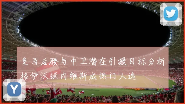 皇马后腰与中卫潜在引援目标分析格伊沃顿内维斯成热门人选