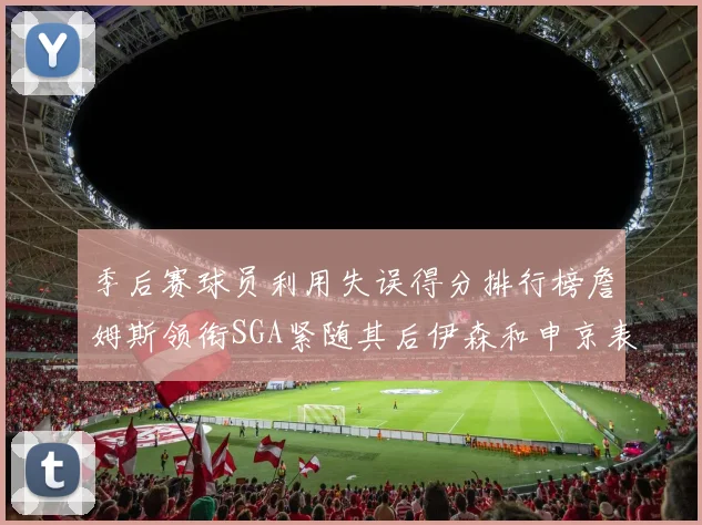 季后赛球员利用失误得分排行榜詹姆斯领衔SGA紧随其后伊森和申京表现不俗