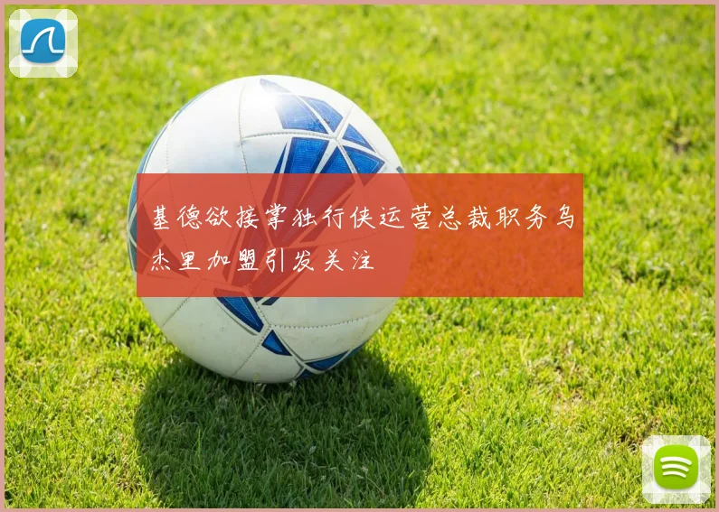 基德欲接掌独行侠运营总裁职务乌杰里加盟引发关注