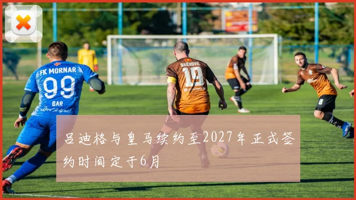 吕迪格与皇马续约至2027年正式签约时间定于6月