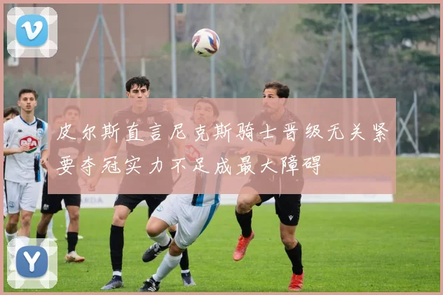皮尔斯直言尼克斯骑士晋级无关紧要夺冠实力不足成最大障碍
