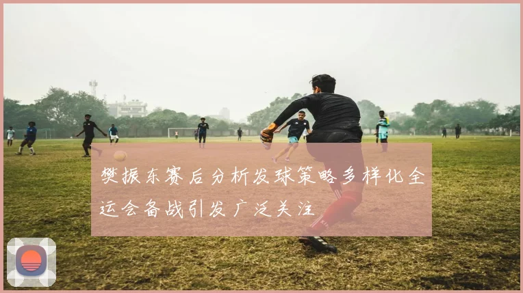 樊振东赛后分析发球策略多样化全运会备战引发广泛关注